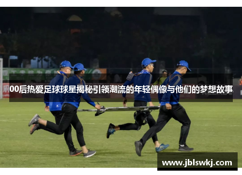 00后热爱足球球星揭秘引领潮流的年轻偶像与他们的梦想故事