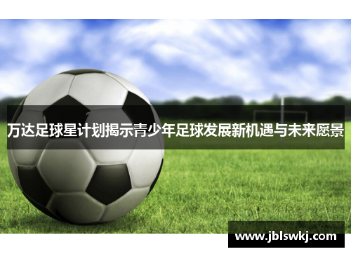 万达足球星计划揭示青少年足球发展新机遇与未来愿景