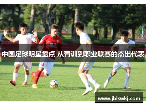 中国足球明星盘点 从青训到职业联赛的杰出代表