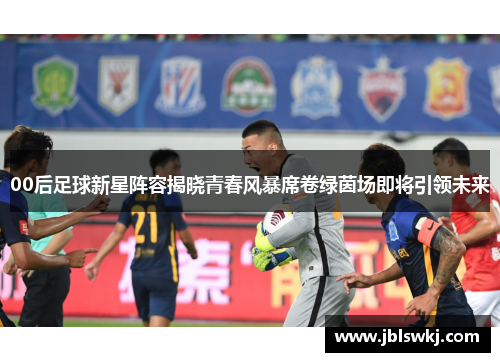 00后足球新星阵容揭晓青春风暴席卷绿茵场即将引领未来