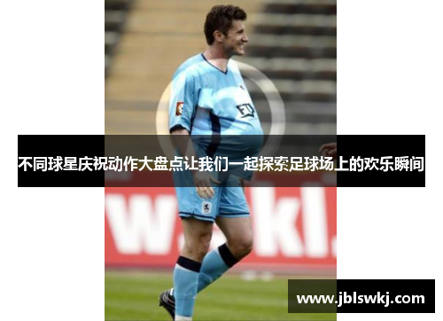 不同球星庆祝动作大盘点让我们一起探索足球场上的欢乐瞬间