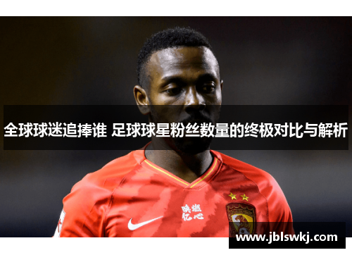 全球球迷追捧谁 足球球星粉丝数量的终极对比与解析