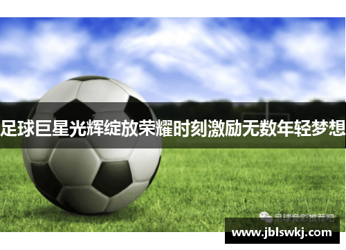 足球巨星光辉绽放荣耀时刻激励无数年轻梦想