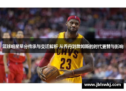 篮球明星辈分传承与变迁解析 从乔丹到詹姆斯的时代更替与影响