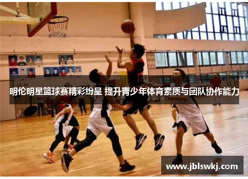 明伦明星篮球赛精彩纷呈 提升青少年体育素质与团队协作能力