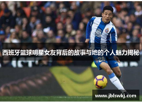 西班牙篮球明星女友背后的故事与她的个人魅力揭秘