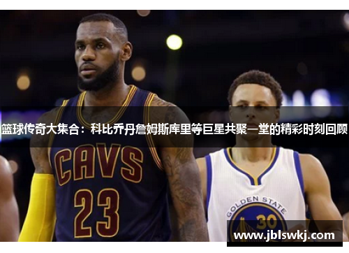 篮球传奇大集合：科比乔丹詹姆斯库里等巨星共聚一堂的精彩时刻回顾