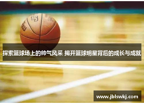 探索篮球场上的帅气风采 揭开篮球明星背后的成长与成就