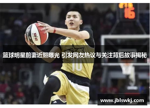 篮球明星前妻近照曝光 引发网友热议与关注背后故事揭秘