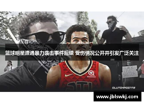 篮球明星遭遇暴力袭击事件后续 受伤情况公开并引发广泛关注