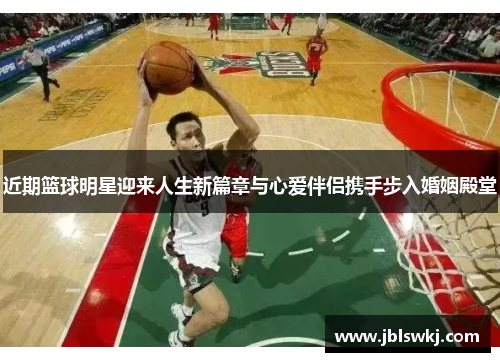 近期篮球明星迎来人生新篇章与心爱伴侣携手步入婚姻殿堂