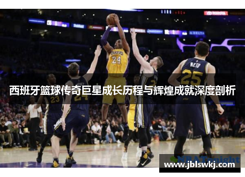 西班牙篮球传奇巨星成长历程与辉煌成就深度剖析